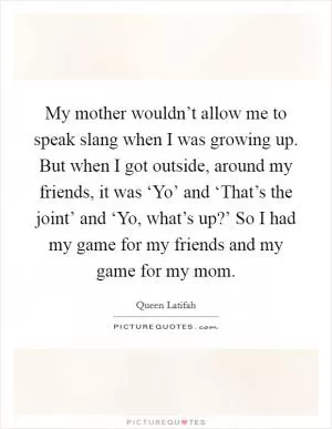 My mother wouldn’t allow me to speak slang when I was growing up. But when I got outside, around my friends, it was ‘Yo’ and ‘That’s the joint’ and ‘Yo, what’s up?’ So I had my game for my friends and my game for my mom Picture Quote #1