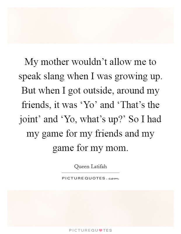 My mother wouldn't allow me to speak slang when I was growing up. But when I got outside, around my friends, it was ‘Yo' and ‘That's the joint' and ‘Yo, what's up?' So I had my game for my friends and my game for my mom Picture Quote #1