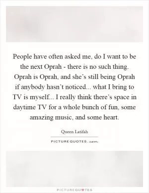 People have often asked me, do I want to be the next Oprah - there is no such thing. Oprah is Oprah, and she’s still being Oprah if anybody hasn’t noticed... what I bring to TV is myself... I really think there’s space in daytime TV for a whole bunch of fun, some amazing music, and some heart Picture Quote #1