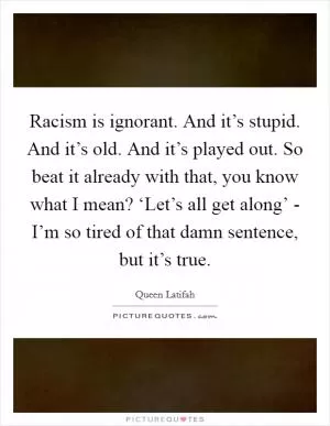 Racism is ignorant. And it’s stupid. And it’s old. And it’s played out. So beat it already with that, you know what I mean? ‘Let’s all get along’ - I’m so tired of that damn sentence, but it’s true Picture Quote #1
