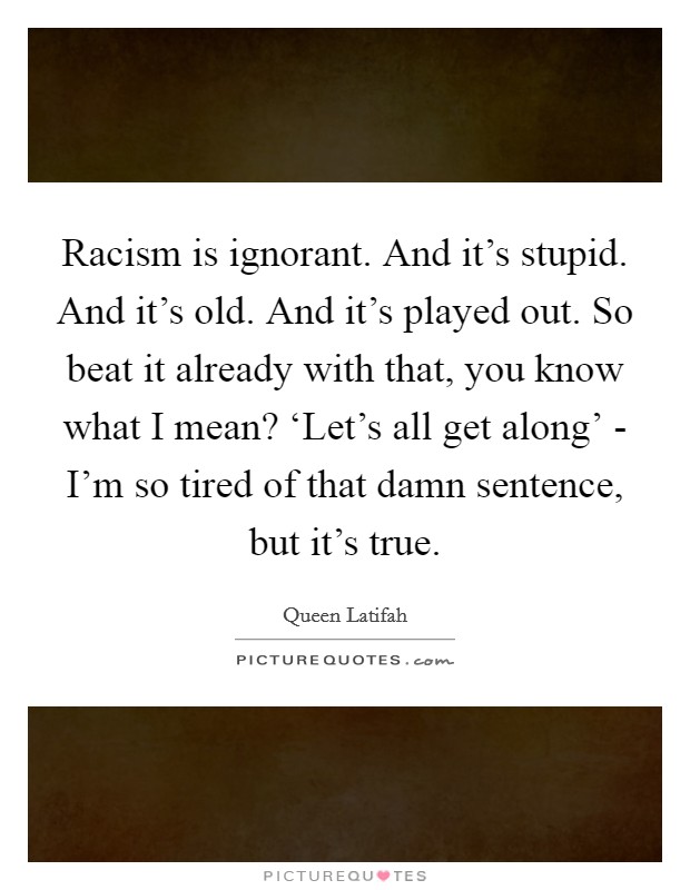 Racism is ignorant. And it's stupid. And it's old. And it's played out. So beat it already with that, you know what I mean? ‘Let's all get along' - I'm so tired of that damn sentence, but it's true Picture Quote #1