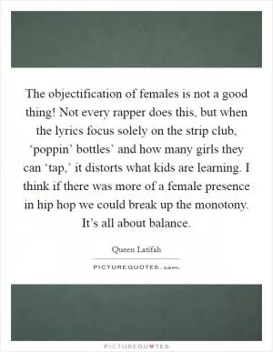 The objectification of females is not a good thing! Not every rapper does this, but when the lyrics focus solely on the strip club, ‘poppin’ bottles’ and how many girls they can ‘tap,’ it distorts what kids are learning. I think if there was more of a female presence in hip hop we could break up the monotony. It’s all about balance Picture Quote #1