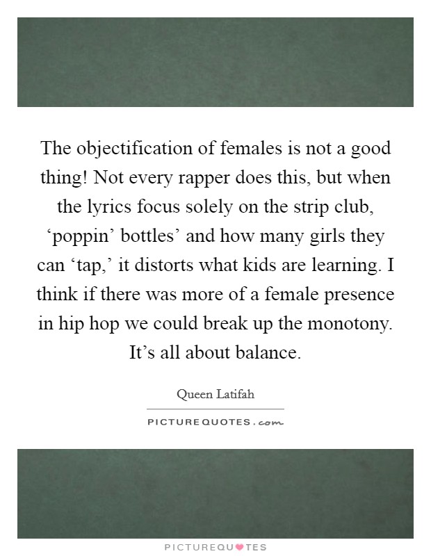 The objectification of females is not a good thing! Not every rapper does this, but when the lyrics focus solely on the strip club, ‘poppin' bottles' and how many girls they can ‘tap,' it distorts what kids are learning. I think if there was more of a female presence in hip hop we could break up the monotony. It's all about balance Picture Quote #1