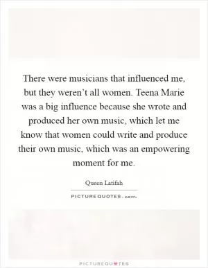 There were musicians that influenced me, but they weren’t all women. Teena Marie was a big influence because she wrote and produced her own music, which let me know that women could write and produce their own music, which was an empowering moment for me Picture Quote #1