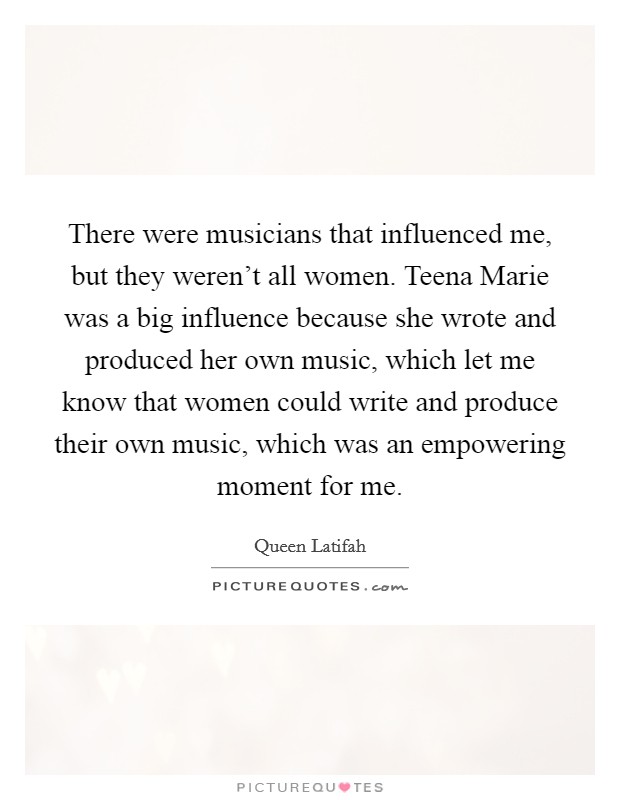 There were musicians that influenced me, but they weren't all women. Teena Marie was a big influence because she wrote and produced her own music, which let me know that women could write and produce their own music, which was an empowering moment for me Picture Quote #1