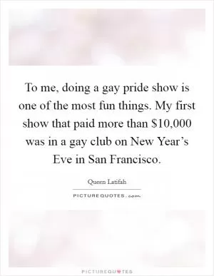 To me, doing a gay pride show is one of the most fun things. My first show that paid more than $10,000 was in a gay club on New Year’s Eve in San Francisco Picture Quote #1