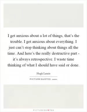 I get anxious about a lot of things, that’s the trouble. I get anxious about everything. I just can’t stop thinking about things all the time. And here’s the really destructive part - it’s always retrospective. I waste time thinking of what I should have said or done Picture Quote #1