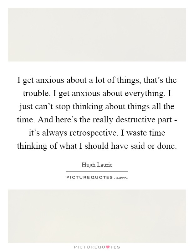 I get anxious about a lot of things, that's the trouble. I get anxious about everything. I just can't stop thinking about things all the time. And here's the really destructive part - it's always retrospective. I waste time thinking of what I should have said or done Picture Quote #1