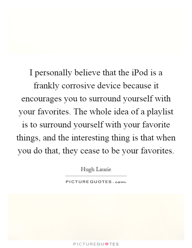 I personally believe that the iPod is a frankly corrosive device because it encourages you to surround yourself with your favorites. The whole idea of a playlist is to surround yourself with your favorite things, and the interesting thing is that when you do that, they cease to be your favorites Picture Quote #1
