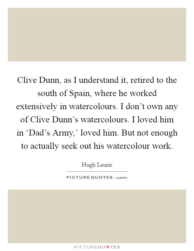 Clive Dunn, as I understand it, retired to the south of Spain, where he worked extensively in watercolours. I don't own any of Clive Dunn's watercolours. I loved him in ‘Dad's Army,' loved him. But not enough to actually seek out his watercolour work Picture Quote #1
