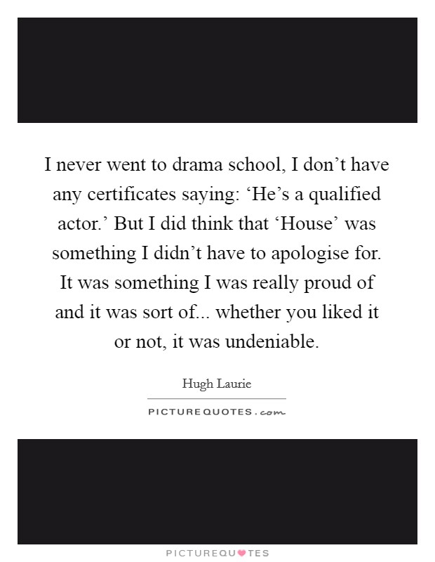 I never went to drama school, I don't have any certificates saying: ‘He's a qualified actor.' But I did think that ‘House' was something I didn't have to apologise for. It was something I was really proud of and it was sort of... whether you liked it or not, it was undeniable Picture Quote #1