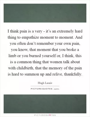 I think pain is a very - it’s an extremely hard thing to empathize moment to moment. And you often don’t remember your own pain, you know, that moment that you broke a limb or you burned yourself or, I think, this is a common thing that women talk about with childbirth, that the memory of the pain is hard to summon up and relive, thankfully Picture Quote #1