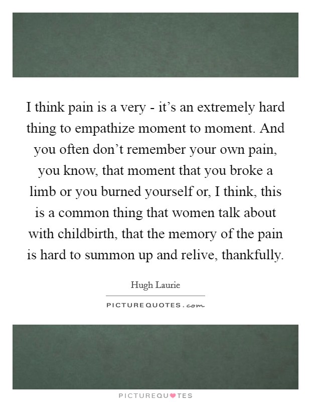 I think pain is a very - it's an extremely hard thing to empathize moment to moment. And you often don't remember your own pain, you know, that moment that you broke a limb or you burned yourself or, I think, this is a common thing that women talk about with childbirth, that the memory of the pain is hard to summon up and relive, thankfully Picture Quote #1