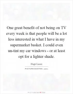 One great benefit of not being on TV every week is that people will be a lot less interested in what I have in my supermarket basket. I could even un-tint my car windows - or at least opt for a lighter shade Picture Quote #1