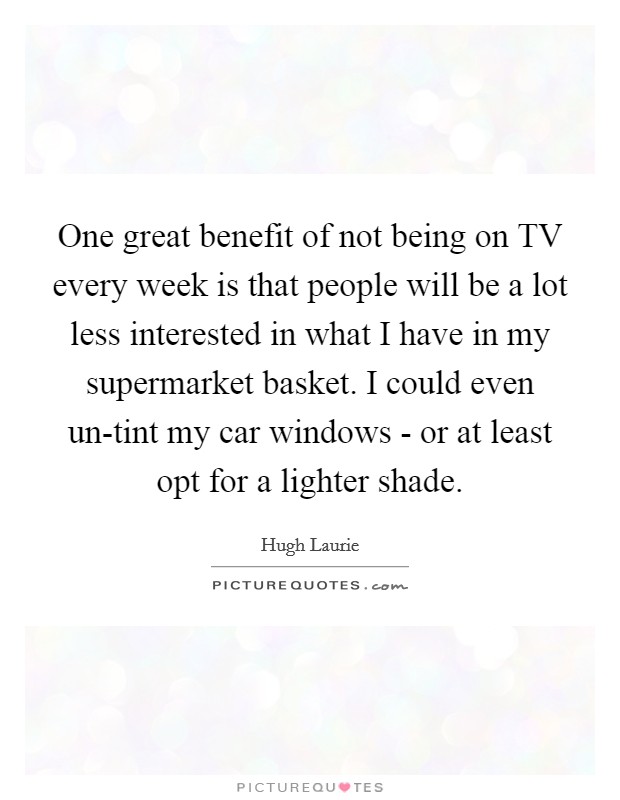 One great benefit of not being on TV every week is that people will be a lot less interested in what I have in my supermarket basket. I could even un-tint my car windows - or at least opt for a lighter shade Picture Quote #1