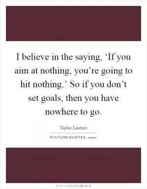 I believe in the saying, ‘If you aim at nothing, you’re going to hit nothing.’ So if you don’t set goals, then you have nowhere to go Picture Quote #1