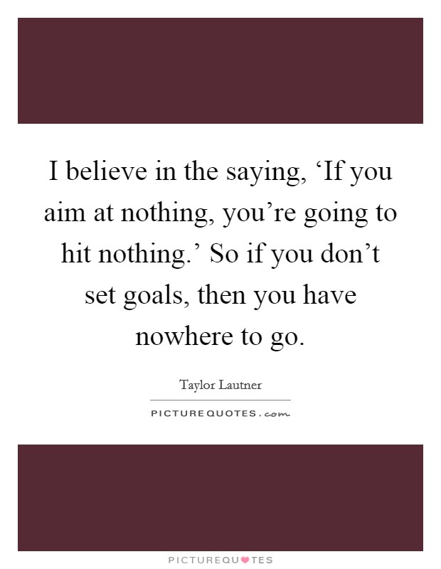 I believe in the saying, ‘If you aim at nothing, you're going to hit nothing.' So if you don't set goals, then you have nowhere to go Picture Quote #1