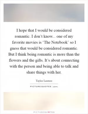 I hope that I would be considered romantic. I don’t know... one of my favorite movies is ‘The Notebook’ so I guess that would be considered romantic. But I think being romantic is more than the flowers and the gifts. It’s about connecting with the person and being able to talk and share things with her Picture Quote #1