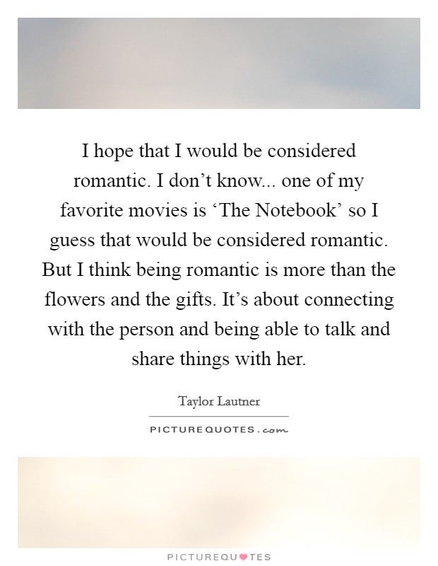 I hope that I would be considered romantic. I don't know... one of my favorite movies is ‘The Notebook' so I guess that would be considered romantic. But I think being romantic is more than the flowers and the gifts. It's about connecting with the person and being able to talk and share things with her Picture Quote #1