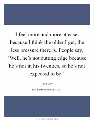 I feel more and more at ease, because I think the older I get, the less pressure there is. People say, ‘Well, he’s not cutting edge because he’s not in his twenties, so he’s not expected to be.’ Picture Quote #1