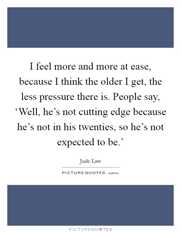 I feel more and more at ease, because I think the older I get, the less pressure there is. People say, ‘Well, he's not cutting edge because he's not in his twenties, so he's not expected to be.' Picture Quote #1