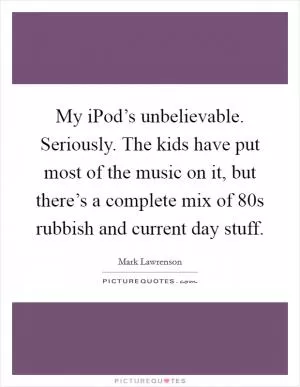 My iPod’s unbelievable. Seriously. The kids have put most of the music on it, but there’s a complete mix of  80s rubbish and current day stuff Picture Quote #1
