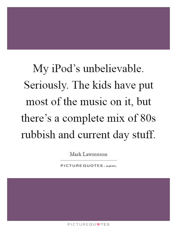 My iPod's unbelievable. Seriously. The kids have put most of the music on it, but there's a complete mix of  80s rubbish and current day stuff Picture Quote #1