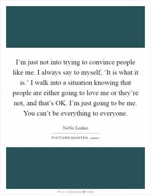 I’m just not into trying to convince people like me. I always say to myself, ‘It is what it is.’ I walk into a situation knowing that people are either going to love me or they’re not, and that’s OK. I’m just going to be me. You can’t be everything to everyone Picture Quote #1