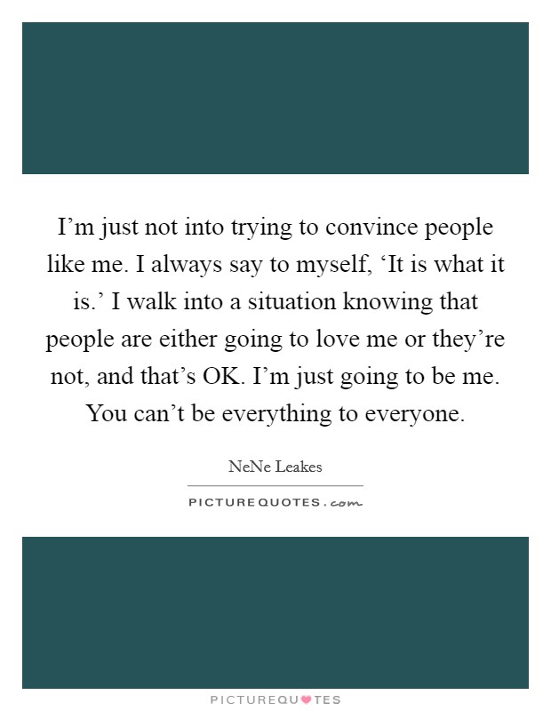 I'm just not into trying to convince people like me. I always say to myself, ‘It is what it is.' I walk into a situation knowing that people are either going to love me or they're not, and that's OK. I'm just going to be me. You can't be everything to everyone Picture Quote #1