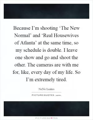 Because I’m shooting ‘The New Normal’ and ‘Real Housewives of Atlanta’ at the same time, so my schedule is double. I leave one show and go and shoot the other. The cameras are with me for, like, every day of my life. So I’m extremely tired Picture Quote #1