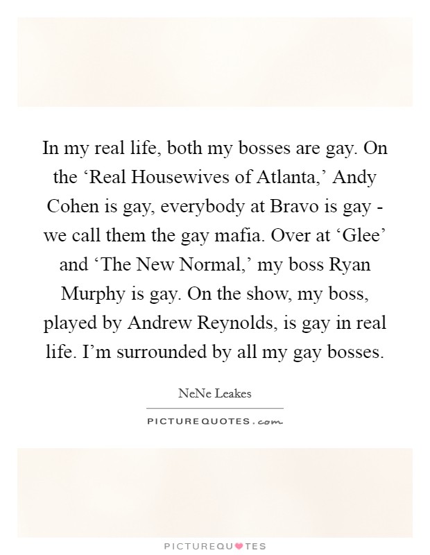 In my real life, both my bosses are gay. On the ‘Real Housewives of Atlanta,' Andy Cohen is gay, everybody at Bravo is gay - we call them the gay mafia. Over at ‘Glee' and ‘The New Normal,' my boss Ryan Murphy is gay. On the show, my boss, played by Andrew Reynolds, is gay in real life. I'm surrounded by all my gay bosses Picture Quote #1