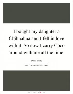 I bought my daughter a Chihuahua and I fell in love with it. So now I carry Coco around with me all the time Picture Quote #1