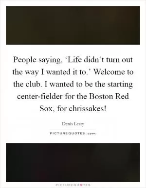 People saying, ‘Life didn’t turn out the way I wanted it to.’ Welcome to the club. I wanted to be the starting center-fielder for the Boston Red Sox, for chrissakes! Picture Quote #1