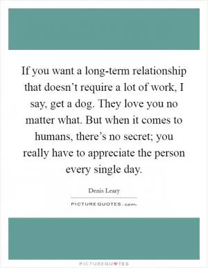 If you want a long-term relationship that doesn’t require a lot of work, I say, get a dog. They love you no matter what. But when it comes to humans, there’s no secret; you really have to appreciate the person every single day Picture Quote #1