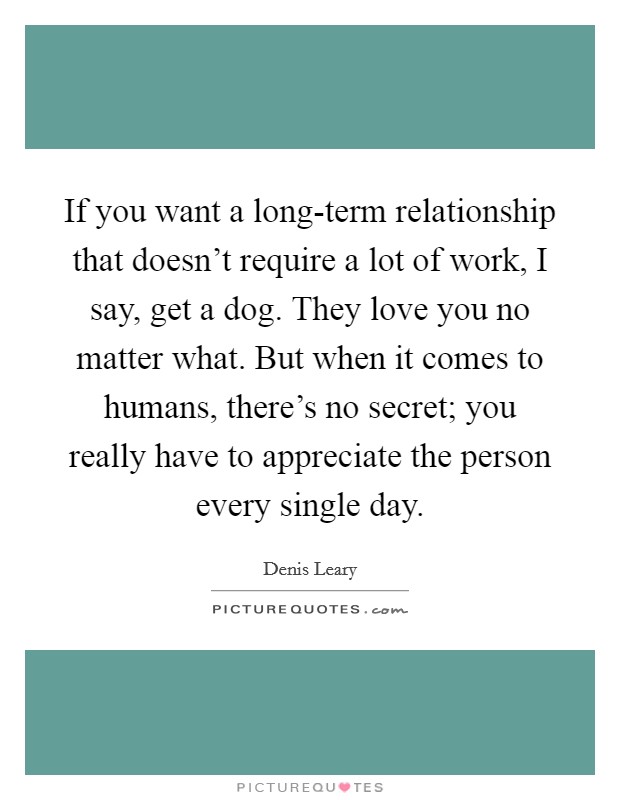 If you want a long-term relationship that doesn't require a lot of work, I say, get a dog. They love you no matter what. But when it comes to humans, there's no secret; you really have to appreciate the person every single day Picture Quote #1