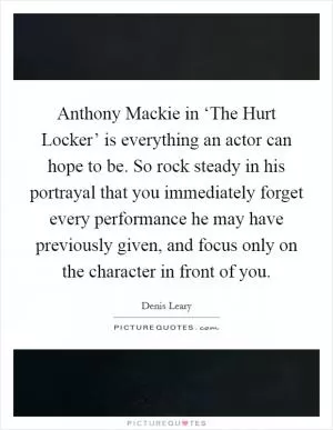 Anthony Mackie in ‘The Hurt Locker’ is everything an actor can hope to be. So rock steady in his portrayal that you immediately forget every performance he may have previously given, and focus only on the character in front of you Picture Quote #1