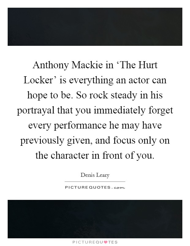 Anthony Mackie in ‘The Hurt Locker' is everything an actor can hope to be. So rock steady in his portrayal that you immediately forget every performance he may have previously given, and focus only on the character in front of you Picture Quote #1