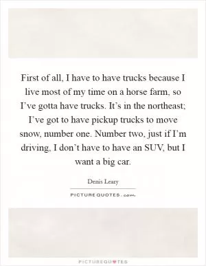 First of all, I have to have trucks because I live most of my time on a horse farm, so I’ve gotta have trucks. It’s in the northeast; I’ve got to have pickup trucks to move snow, number one. Number two, just if I’m driving, I don’t have to have an SUV, but I want a big car Picture Quote #1