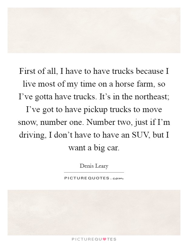 First of all, I have to have trucks because I live most of my time on a horse farm, so I've gotta have trucks. It's in the northeast; I've got to have pickup trucks to move snow, number one. Number two, just if I'm driving, I don't have to have an SUV, but I want a big car Picture Quote #1