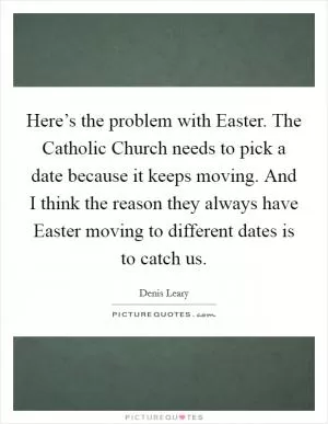 Here’s the problem with Easter. The Catholic Church needs to pick a date because it keeps moving. And I think the reason they always have Easter moving to different dates is to catch us Picture Quote #1