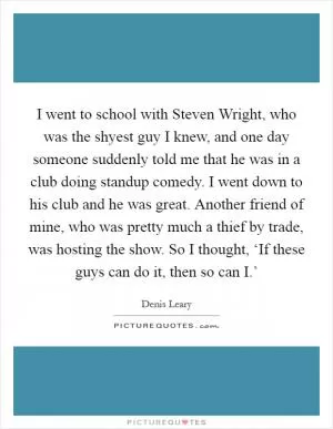 I went to school with Steven Wright, who was the shyest guy I knew, and one day someone suddenly told me that he was in a club doing standup comedy. I went down to his club and he was great. Another friend of mine, who was pretty much a thief by trade, was hosting the show. So I thought, ‘If these guys can do it, then so can I.’ Picture Quote #1