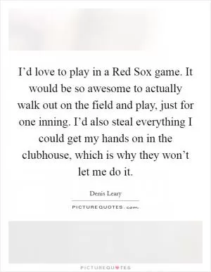 I’d love to play in a Red Sox game. It would be so awesome to actually walk out on the field and play, just for one inning. I’d also steal everything I could get my hands on in the clubhouse, which is why they won’t let me do it Picture Quote #1