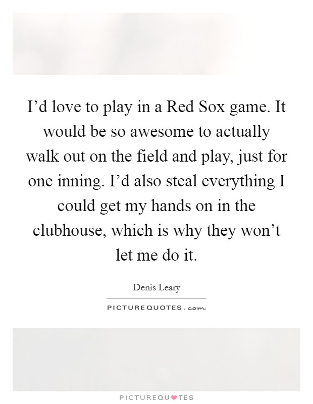 I'd love to play in a Red Sox game. It would be so awesome to actually walk out on the field and play, just for one inning. I'd also steal everything I could get my hands on in the clubhouse, which is why they won't let me do it Picture Quote #1