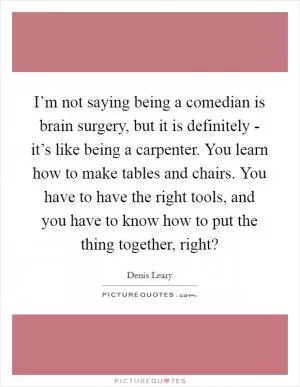 I’m not saying being a comedian is brain surgery, but it is definitely - it’s like being a carpenter. You learn how to make tables and chairs. You have to have the right tools, and you have to know how to put the thing together, right? Picture Quote #1