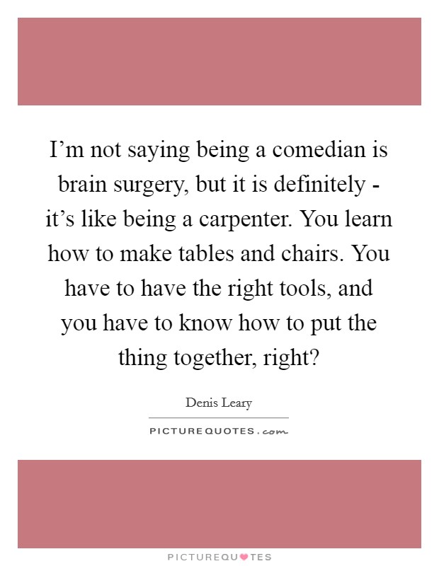 I'm not saying being a comedian is brain surgery, but it is definitely - it's like being a carpenter. You learn how to make tables and chairs. You have to have the right tools, and you have to know how to put the thing together, right? Picture Quote #1