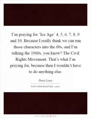 I’m praying for ‘Ice Age’ 4, 5, 6, 7, 8, 9 and 10. Because I really think we can run those characters into the  60s, and I’m talking the 1960s, you know? The Civil Rights Movement. That’s what I’m praying for, because then I wouldn’t have to do anything else Picture Quote #1