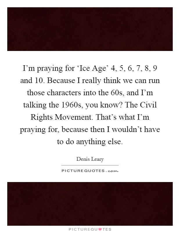 I'm praying for ‘Ice Age' 4, 5, 6, 7, 8, 9 and 10. Because I really think we can run those characters into the  60s, and I'm talking the 1960s, you know? The Civil Rights Movement. That's what I'm praying for, because then I wouldn't have to do anything else Picture Quote #1