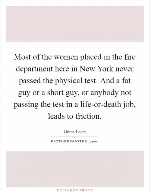 Most of the women placed in the fire department here in New York never passed the physical test. And a fat guy or a short guy, or anybody not passing the test in a life-or-death job, leads to friction Picture Quote #1