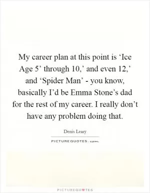 My career plan at this point is ‘Ice Age 5’ through  10,’ and even  12,’ and ‘Spider Man’ - you know, basically I’d be Emma Stone’s dad for the rest of my career. I really don’t have any problem doing that Picture Quote #1