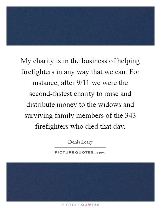 My charity is in the business of helping firefighters in any way that we can. For instance, after 9/11 we were the second-fastest charity to raise and distribute money to the widows and surviving family members of the 343 firefighters who died that day Picture Quote #1